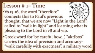 Lesson # 1– Time
•Vs 15-16, the word “therefore”
connects this to Paul’s previous
thought, that we are now “Light in the Lord”,
called to “walk in light” and learning what is
pleasing to the Lord in v8 and v10.
•Greek word for ‘be careful how…’, “akribos”
carries the idea of precision and accuracy–
“walk carefully with exactness”, a military word
 