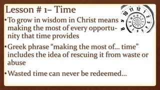 Lesson # 1– Time
•To grow in wisdom in Christ means
making the most of every opportu-
nity that time provides
•Greek phrase “making the most of… time”
includes the idea of rescuing it from waste or
abuse
•Wasted time can never be redeemed…
 