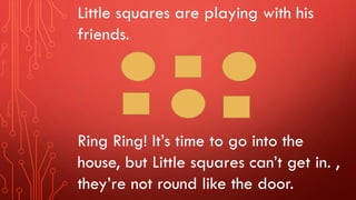 Little squares are playing with his
friends.
Ring Ring! It’s time to go into the
house, but Little squares can’t get in. ,
they’re not round like the door.
 