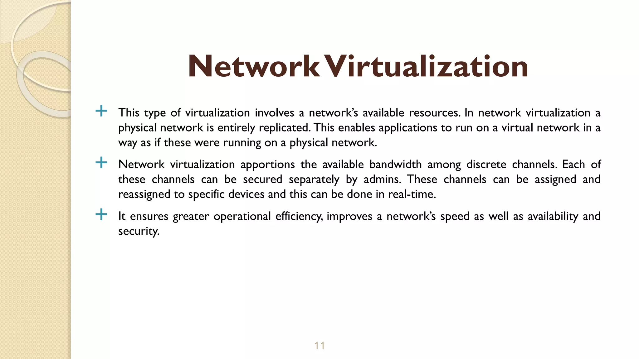  This type of virtualization involves a network’s available resources. In network virtualization a
physical network is entirely replicated. This enables applications to run on a virtual network in a
way as if these were running on a physical network.
 Network virtualization apportions the available bandwidth among discrete channels. Each of
these channels can be secured separately by admins. These channels can be assigned and
reassigned to specific devices and this can be done in real-time.
 It ensures greater operational efficiency, improves a network’s speed as well as availability and
security.
11
NetworkVirtualization
 