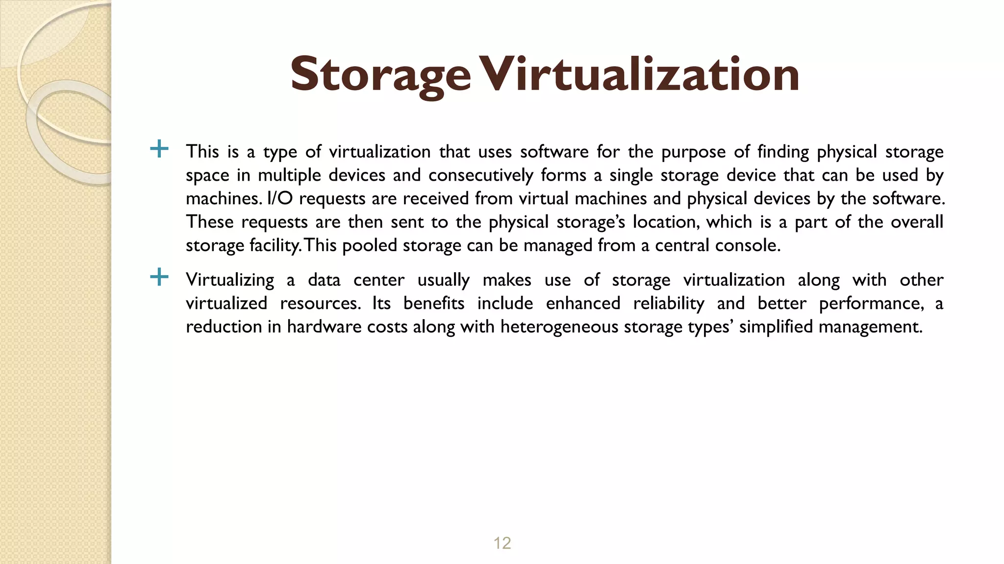  This is a type of virtualization that uses software for the purpose of finding physical storage
space in multiple devices and consecutively forms a single storage device that can be used by
machines. I/O requests are received from virtual machines and physical devices by the software.
These requests are then sent to the physical storage’s location, which is a part of the overall
storage facility.This pooled storage can be managed from a central console.
 Virtualizing a data center usually makes use of storage virtualization along with other
virtualized resources. Its benefits include enhanced reliability and better performance, a
reduction in hardware costs along with heterogeneous storage types’ simplified management.
12
StorageVirtualization
 