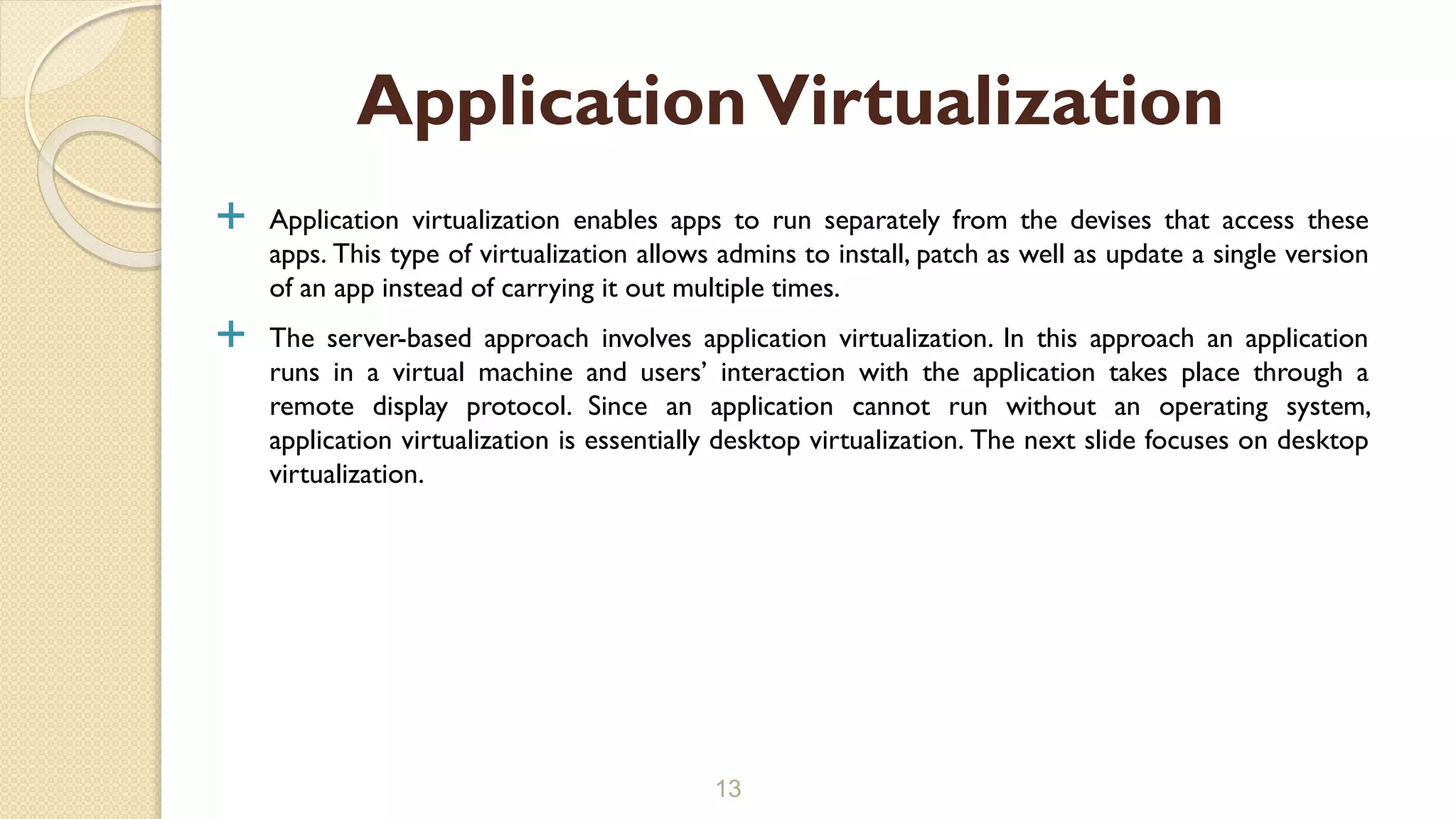  Application virtualization enables apps to run separately from the devises that access these
apps. This type of virtualization allows admins to install, patch as well as update a single version
of an app instead of carrying it out multiple times.
 The server-based approach involves application virtualization. In this approach an application
runs in a virtual machine and users’ interaction with the application takes place through a
remote display protocol. Since an application cannot run without an operating system,
application virtualization is essentially desktop virtualization. The next slide focuses on desktop
virtualization.
13
ApplicationVirtualization
 
