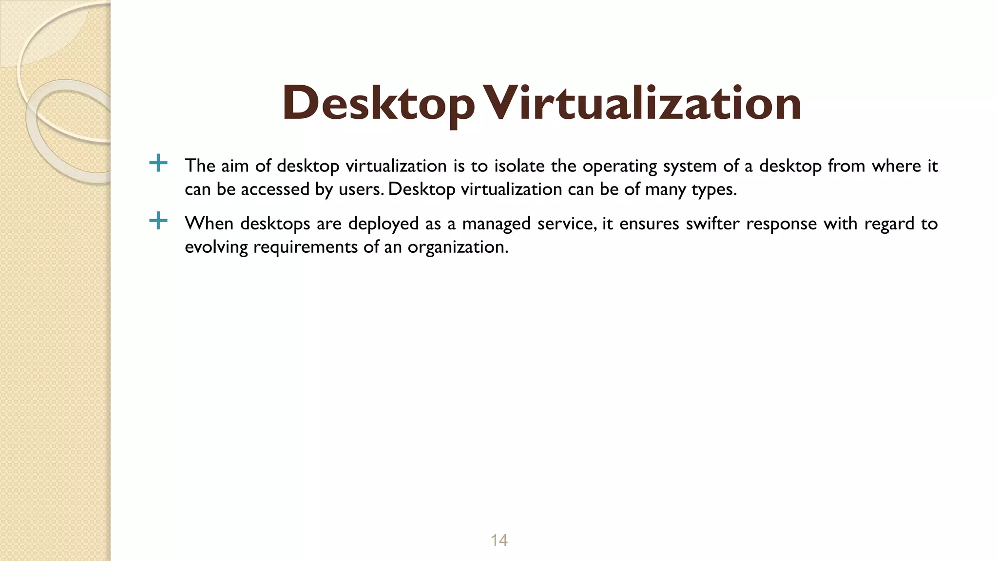  The aim of desktop virtualization is to isolate the operating system of a desktop from where it
can be accessed by users. Desktop virtualization can be of many types.
 When desktops are deployed as a managed service, it ensures swifter response with regard to
evolving requirements of an organization.
14
DesktopVirtualization
 