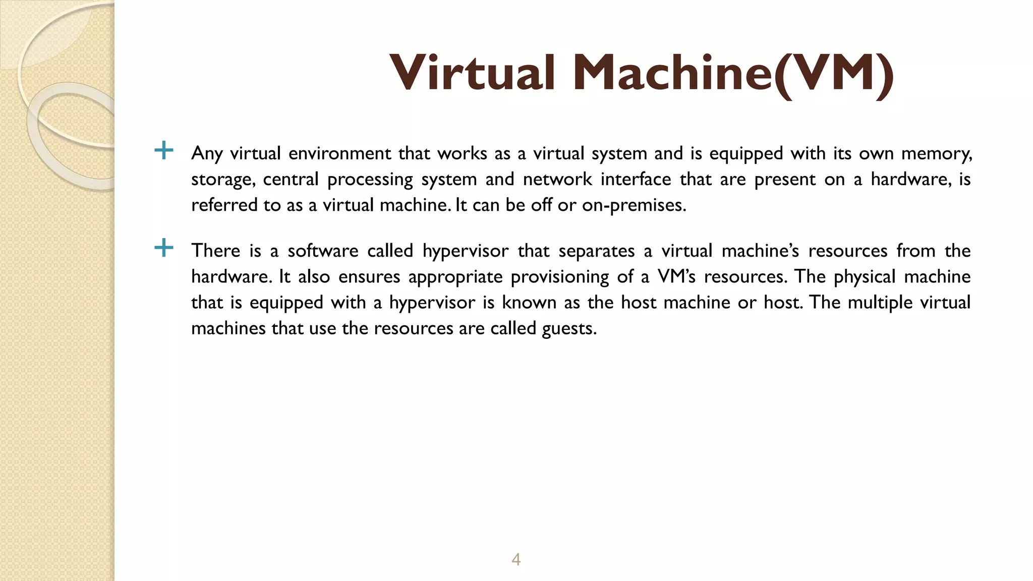  Any virtual environment that works as a virtual system and is equipped with its own memory,
storage, central processing system and network interface that are present on a hardware, is
referred to as a virtual machine. It can be off or on-premises.
 There is a software called hypervisor that separates a virtual machine’s resources from the
hardware. It also ensures appropriate provisioning of a VM’s resources. The physical machine
that is equipped with a hypervisor is known as the host machine or host. The multiple virtual
machines that use the resources are called guests.
4
Virtual Machine(VM)
 