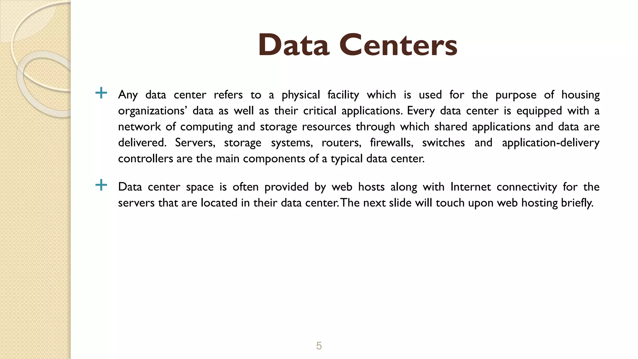  Any data center refers to a physical facility which is used for the purpose of housing
organizations’ data as well as their critical applications. Every data center is equipped with a
network of computing and storage resources through which shared applications and data are
delivered. Servers, storage systems, routers, firewalls, switches and application-delivery
controllers are the main components of a typical data center.
 Data center space is often provided by web hosts along with Internet connectivity for the
servers that are located in their data center.The next slide will touch upon web hosting briefly.
5
Data Centers
 