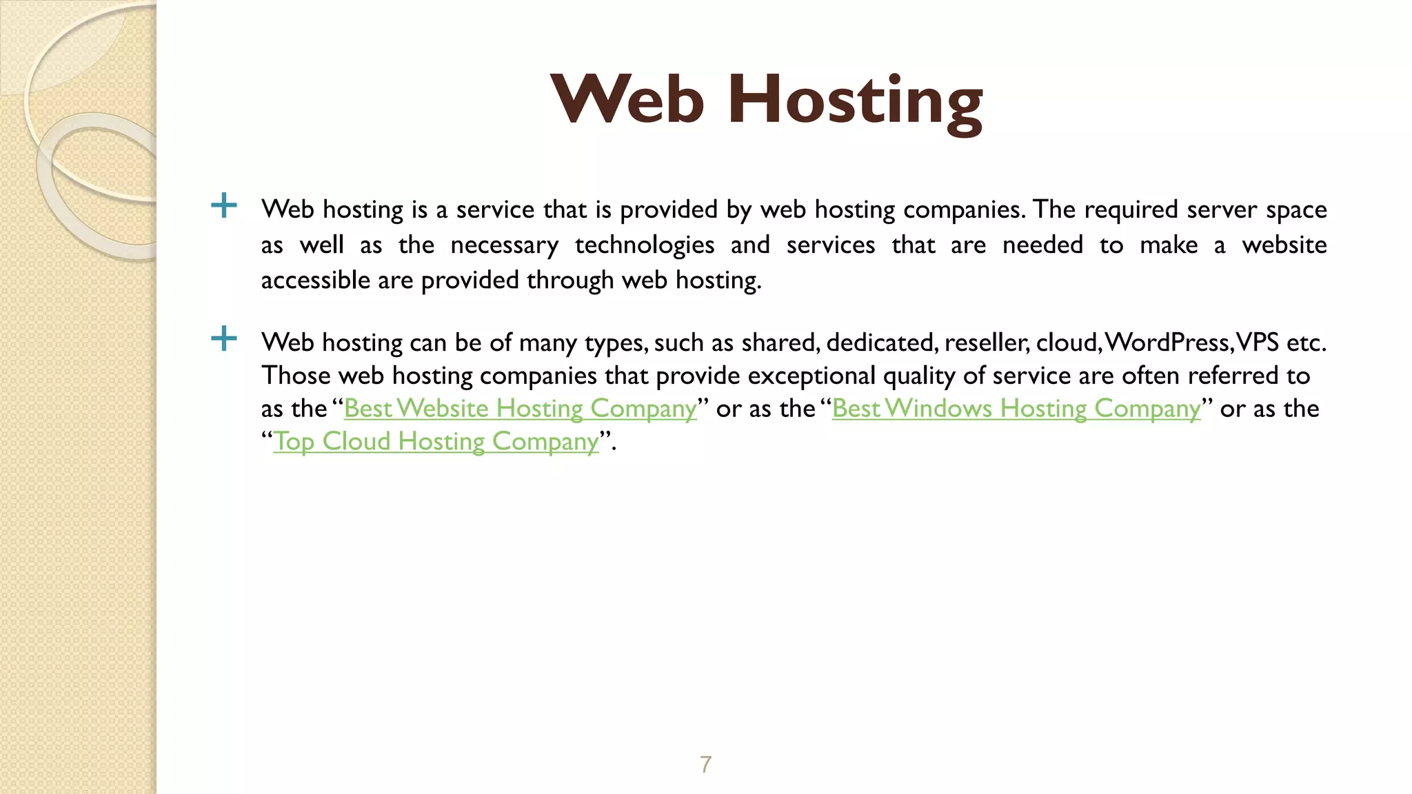  Web hosting is a service that is provided by web hosting companies. The required server space
as well as the necessary technologies and services that are needed to make a website
accessible are provided through web hosting.
 Web hosting can be of many types, such as shared, dedicated, reseller, cloud,WordPress,VPS etc.
Those web hosting companies that provide exceptional quality of service are often referred to
as the “BestWebsite Hosting Company” or as the “BestWindows Hosting Company” or as the
“Top Cloud Hosting Company”.
7
Web Hosting
 