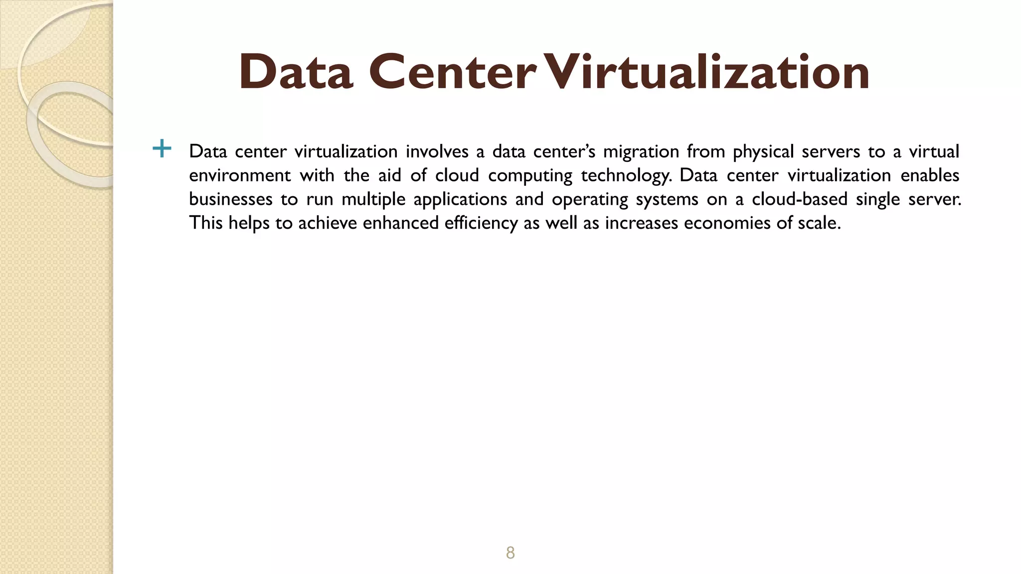  Data center virtualization involves a data center’s migration from physical servers to a virtual
environment with the aid of cloud computing technology. Data center virtualization enables
businesses to run multiple applications and operating systems on a cloud-based single server.
This helps to achieve enhanced efficiency as well as increases economies of scale.
8
Data CenterVirtualization
 