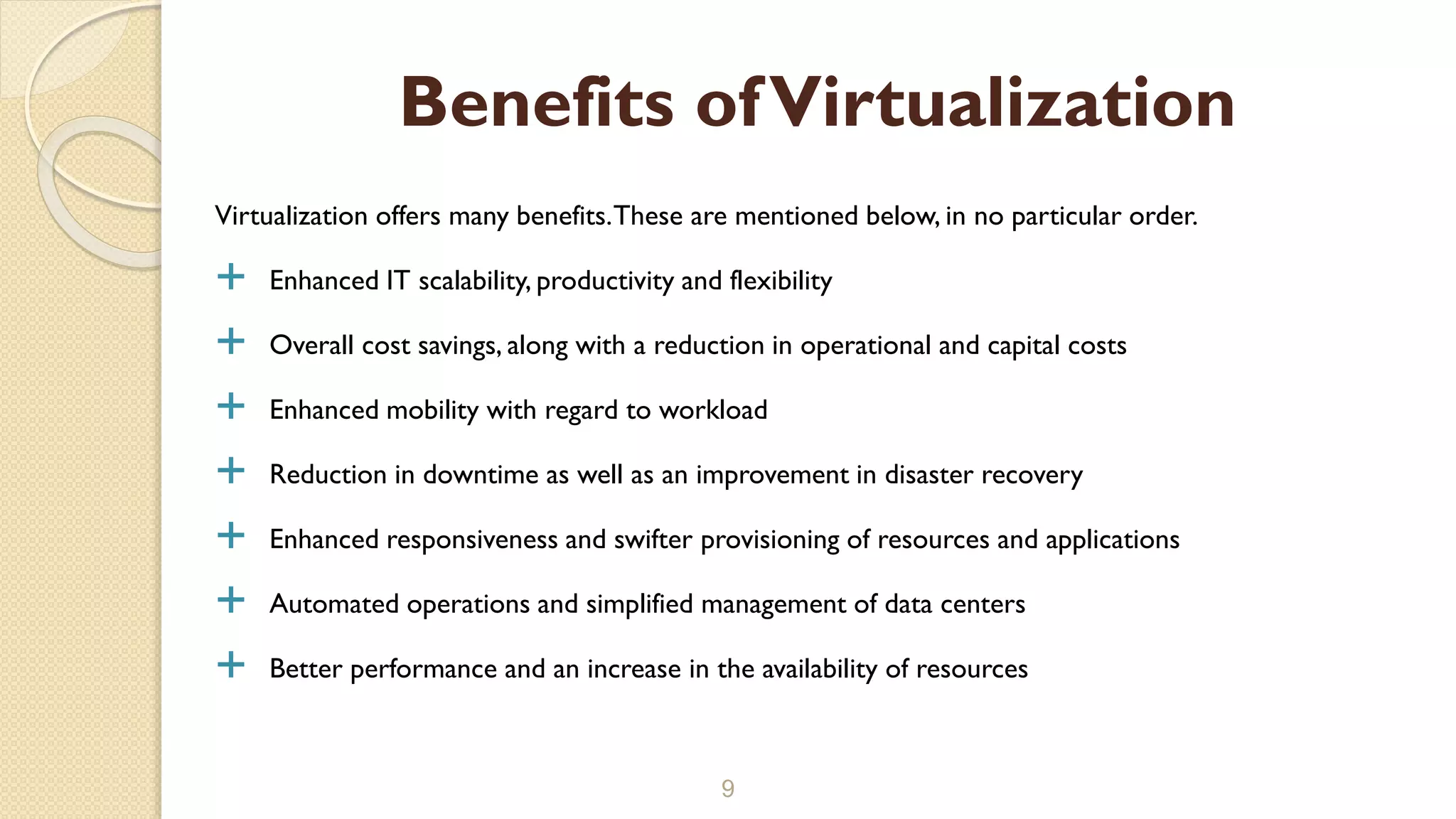 Virtualization offers many benefits.These are mentioned below, in no particular order.
 Enhanced IT scalability, productivity and flexibility
 Overall cost savings, along with a reduction in operational and capital costs
 Enhanced mobility with regard to workload
 Reduction in downtime as well as an improvement in disaster recovery
 Enhanced responsiveness and swifter provisioning of resources and applications
 Automated operations and simplified management of data centers
 Better performance and an increase in the availability of resources
9
Benefits ofVirtualization
 