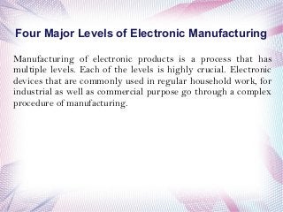 Four Major Levels of Electronic Manufacturing
Manufacturing of electronic products is a process that has
multiple levels. Each of the levels is highly crucial. Electronic
devices that are commonly used in regular household work, for
industrial as well as commercial purpose go through a complex
procedure of manufacturing.
 