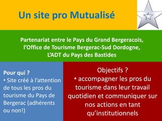 Un site pro Mutualisé
Partenariat entre le Pays du Grand Bergeracois,
l’Office de Tourisme Bergerac-Sud Dordogne,
L’ADT du Pays des Bastides
Pour qui ?
• Site créé à l’attention
de tous les pros du
tourisme du Pays de
Bergerac (adhérents
ou non!)
Objectifs ?
• accompagner les pros du
tourisme dans leur travail
quotidien et communiquer sur
nos actions en tant
qu’institutionnels
 