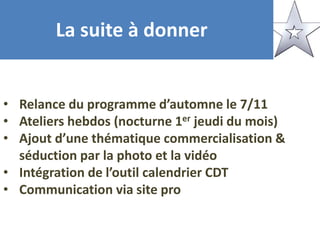 La suite à donner
• Relance du programme d’automne le 7/11
• Ateliers hebdos (nocturne 1er jeudi du mois)
• Ajout d’une thématique commercialisation &
séduction par la photo et la vidéo
• Intégration de l’outil calendrier CDT
• Communication via site pro
 