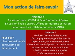 Mon action de faire-savoir
Avec qui ?
En version beta : CDT64 et Pays Oloron Haut Béarn
En version finale : CDT64, Offices de Tourisme et PAT du
département en collaboration avec la MOPA
Pour qui ?
• Les professionnels
du tourisme du
département
Objectifs ?
• Diffuser l'ensemble des actions
d’accompagnement organisées dans le
département, sur un même site web
• Permettre une intégration de l’outil dans les
espaces et sites pros institutionnels
• Etablir une cohérence et qualité
d’informations communes
 