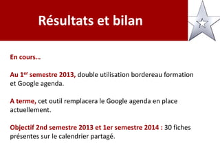 Résultats et bilan
En cours…
Au 1er semestre 2013, double utilisation bordereau formation
et Google agenda.
A terme, cet outil remplacera le Google agenda en place
actuellement.
Objectif 2nd semestre 2013 et 1er semestre 2014 : 30 fiches
présentes sur le calendrier partagé.
 