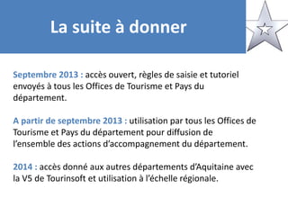 La suite à donner
Septembre 2013 : accès ouvert, règles de saisie et tutoriel
envoyés à tous les Offices de Tourisme et Pays du
département.
A partir de septembre 2013 : utilisation par tous les Offices de
Tourisme et Pays du département pour diffusion de
l’ensemble des actions d’accompagnement du département.
2014 : accès donné aux autres départements d’Aquitaine avec
la V5 de Tourinsoft et utilisation à l’échelle régionale.
 
