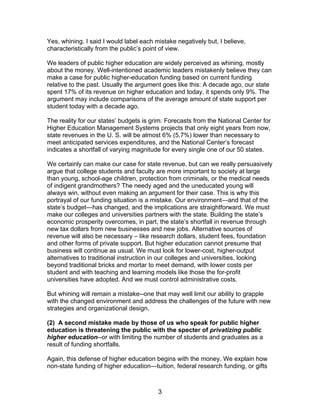 Yes, whining. I said I would label each mistake negatively but, I believe,
characteristically from the public’s point of view.

We leaders of public higher education are widely perceived as whining, mostly
about the money. Well-intentioned academic leaders mistakenly believe they can
make a case for public higher-education funding based on current funding
relative to the past. Usually the argument goes like this: A decade ago, our state
spent 17% of its revenue on higher education and today, it spends only 9%. The
argument may include comparisons of the average amount of state support per
student today with a decade ago.

The reality for our states’ budgets is grim: Forecasts from the National Center for
Higher Education Management Systems projects that only eight years from now,
state revenues in the U. S. will be almost 6% (5.7%) lower than necessary to
meet anticipated services expenditures, and the National Center’s forecast
indicates a shortfall of varying magnitude for every single one of our 50 states.

We certainly can make our case for state revenue, but can we really persuasively
argue that college students and faculty are more important to society at large
than young, school-age children, protection from criminals, or the medical needs
of indigent grandmothers? The needy aged and the uneducated young will
always win, without even making an argument for their case. This is why this
portrayal of our funding situation is a mistake. Our environment—and that of the
state’s budget—has changed, and the implications are straightforward. We must
make our colleges and universities partners with the state. Building the state’s
economic prosperity overcomes, in part, the state’s shortfall in revenue through
new tax dollars from new businesses and new jobs. Alternative sources of
revenue will also be necessary – like research dollars, student fees, foundation
and other forms of private support. But higher education cannot presume that
business will continue as usual. We must look for lower-cost, higher-output
alternatives to traditional instruction in our colleges and universities, looking
beyond traditional bricks and mortar to meet demand, with lower costs per
student and with teaching and learning models like those the for-profit
universities have adopted. And we must control administrative costs.

But whining will remain a mistake--one that may well limit our ability to grapple
with the changed environment and address the challenges of the future with new
strategies and organizational design.

(2) A second mistake made by those of us who speak for public higher
education is threatening the public with the specter of privatizing public
higher education--or with limiting the number of students and graduates as a
result of funding shortfalls.

Again, this defense of higher education begins with the money. We explain how
non-state funding of higher education—tuition, federal research funding, or gifts



                                         3
 