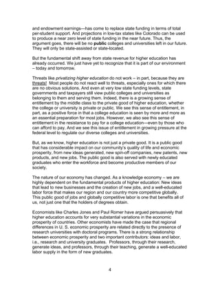 and endowment earnings—has come to replace state funding in terms of total
per-student support. And projections in low-tax states like Colorado can be used
to produce a near zero level of state funding in the near future. Thus, the
argument goes, there will be no public colleges and universities left in our future.
They will only be state-assisted or state-located.

But the fundamental shift away from state revenue for higher education has
already occurred. We just have yet to recognize that it is part of our environment
– today and tomorrow.

Threats like privatizing higher education do not work – in part, because they are
threats! Most people do not react well to threats, especially ones for which there
are no obvious solutions. And even at very low state funding levels, state
governments and taxpayers still view public colleges and universities as
belonging to them and serving them. Indeed, there is a growing sense of
entitlement by the middle class to the private good of higher education, whether
the college or university is private or public. We see this sense of entitlement, in
part, as a positive force in that a college education is seen by more and more as
an essential preparation for most jobs. However, we also see this sense of
entitlement in the resistance to pay for a college education—even by those who
can afford to pay. And we see this issue of entitlement in growing pressure at the
federal level to regulate our diverse colleges and universities.

But, as we know, higher education is not just a private good. It is a public good
that has considerable impact on our community’s quality of life and economic
prosperity, from new ideas generated, new spin-off companies, new patents, new
products, and new jobs. The public good is also served with newly educated
graduates who enter the workforce and become productive members of our
society.

The nature of our economy has changed. As a knowledge economy – we are
highly dependent on the fundamental products of higher education: New ideas
that lead to new businesses and the creation of new jobs, and a well-educated
labor force that makes our region and our country more competitive globally.
This public good of jobs and globally competitive labor is one that benefits all of
us, not just one that the holders of degrees obtain.

Economists like Charles Jones and Paul Romer have argued persuasively that
higher education accounts for very substantial variations in the economic
prosperity of countries. Other economists have made the case that regional
differences in U. S. economic prosperity are related directly to the presence of
research universities with doctoral programs. There is a strong relationship
between economic prosperity and two important contributors: ideas and labor,
i.e., research and university graduates. Professors, through their research,
generate ideas, and professors, through their teaching, generate a well-educated
labor supply in the form of new graduates.



                                          4
 