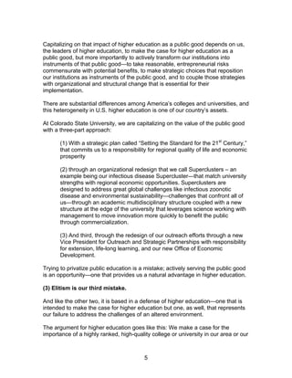 Capitalizing on that impact of higher education as a public good depends on us,
the leaders of higher education, to make the case for higher education as a
public good, but more importantly to actively transform our institutions into
instruments of that public good—to take reasonable, entrepreneurial risks
commensurate with potential benefits, to make strategic choices that reposition
our institutions as instruments of the public good, and to couple those strategies
with organizational and structural change that is essential for their
implementation.

There are substantial differences among America’s colleges and universities, and
this heterogeneity in U.S. higher education is one of our country’s assets.

At Colorado State University, we are capitalizing on the value of the public good
with a three-part approach:

       (1) With a strategic plan called “Setting the Standard for the 21st Century,”
       that commits us to a responsibility for regional quality of life and economic
       prosperity

       (2) through an organizational redesign that we call Superclusters – an
       example being our infectious disease Supercluster—that match university
       strengths with regional economic opportunities. Superclusters are
       designed to address great global challenges like infectious zoonotic
       disease and environmental sustainability—challenges that confront all of
       us—through an academic multidisciplinary structure coupled with a new
       structure at the edge of the university that leverages science working with
       management to move innovation more quickly to benefit the public
       through commercialization.

       (3) And third, through the redesign of our outreach efforts through a new
       Vice President for Outreach and Strategic Partnerships with responsibility
       for extension, life-long learning, and our new Office of Economic
       Development.

Trying to privatize public education is a mistake; actively serving the public good
is an opportunity—one that provides us a natural advantage in higher education.

(3) Elitism is our third mistake.

And like the other two, it is based in a defense of higher education—one that is
intended to make the case for higher education but one, as well, that represents
our failure to address the challenges of an altered environment.

The argument for higher education goes like this: We make a case for the
importance of a highly ranked, high-quality college or university in our area or our



                                         5
 