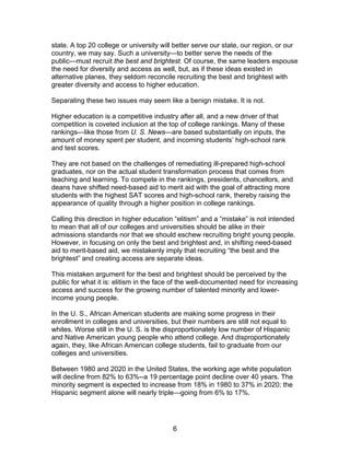 state. A top 20 college or university will better serve our state, our region, or our
country, we may say. Such a university—to better serve the needs of the
public—must recruit the best and brightest. Of course, the same leaders espouse
the need for diversity and access as well, but, as if these ideas existed in
alternative planes, they seldom reconcile recruiting the best and brightest with
greater diversity and access to higher education.

Separating these two issues may seem like a benign mistake. It is not.

Higher education is a competitive industry after all, and a new driver of that
competition is coveted inclusion at the top of college rankings. Many of these
rankings—like those from U. S. News—are based substantially on inputs, the
amount of money spent per student, and incoming students’ high-school rank
and test scores.

They are not based on the challenges of remediating ill-prepared high-school
graduates, nor on the actual student transformation process that comes from
teaching and learning. To compete in the rankings, presidents, chancellors, and
deans have shifted need-based aid to merit aid with the goal of attracting more
students with the highest SAT scores and high-school rank, thereby raising the
appearance of quality through a higher position in college rankings.

Calling this direction in higher education “elitism” and a “mistake” is not intended
to mean that all of our colleges and universities should be alike in their
admissions standards nor that we should eschew recruiting bright young people.
However, in focusing on only the best and brightest and, in shifting need-based
aid to merit-based aid, we mistakenly imply that recruiting “the best and the
brightest” and creating access are separate ideas.

This mistaken argument for the best and brightest should be perceived by the
public for what it is: elitism in the face of the well-documented need for increasing
access and success for the growing number of talented minority and lower-
income young people.

In the U. S., African American students are making some progress in their
enrollment in colleges and universities, but their numbers are still not equal to
whites. Worse still in the U. S. is the disproportionately low number of Hispanic
and Native American young people who attend college. And disproportionately
again, they, like African American college students, fail to graduate from our
colleges and universities.

Between 1980 and 2020 in the United States, the working age white population
will decline from 82% to 63%--a 19 percentage point decline over 40 years. The
minority segment is expected to increase from 18% in 1980 to 37% in 2020; the
Hispanic segment alone will nearly triple—going from 6% to 17%.




                                         6
 