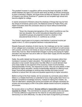 The greatest increase in population will be among the least educated. In 2000,
whites between the ages of 25 and 64 were twice as likely as African Americans
to have a bachelor’s degree, and three times as likely as Hispanics. Almost 50%
of Hispanic and African American 9th graders do not complete high school and
become eligible for college.

In words reminiscent of Dickens about the shadows of things that may be from
the Ghost of Christmas yet-to-come, the National Center for Public Policy and
Higher Education drew this conclusion about our future without fundamental
improvements:

          “Given the changing demographics of the nation’s workforce over the
          next two decades, the current educational disparities among
          racial/ethnic groups are projected to lead to a decline in the
          educational level of the U. S. workforce as a whole.”

The Center’s report goes on to project a real decline in personal income per
capita in the U. S. due to projected declines in educational level.

Despite these grim shadows of what may be, the challenge can be met. Leaders
of our colleges and universities must respond with a commitment to build access
with success, and this is not merely an issue of schools’ shifting aid toward need,
which they must do. More fundamental changes in pricing and paying for higher
education are required if we are to alter our future labor supply and the education
level of our citizens.

Sadly, the public debate has focused on tuition or price increases rather than
increases in access to higher education. The elasticity of demand for higher
education is low overall; raising tuition has little effect on overall demand. But
price does matter to one segment of the economy; lower-income families,
disproportionately minority, are responsive to price—they are price elastic in their
demand for higher education. Access fundamentally depends on offering much
larger financial-aid packages to working-class families and lower-income
students to reduce their net costs and equalize opportunity to higher education.

Before turning to the final mistake, let me conclude my comments about elitism.
Elitism is a mistake that limits our potential to have a high-quality labor force in a
globally competitive knowledge economy. Instead of making this mistake, we
have an alternative: adopting the pricing and student aid changes necessary for
access and encouraging a shift in the public debate toward economic prosperity
and access.

But access alone is insufficient. Access without a reasonable promise of
success is a fraud. This commitment to access with success is the very basis
of Thomas Jefferson’s argument for the need for an educated populous if
democracy is to work effectively. It is also at the heart of arguments put forward



                                          7
 