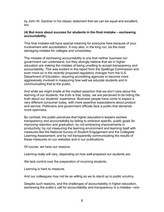 by John W. Gardner in his classic statement that we can be equal and excellent,
too.

(4) But more about success for students in the final mistake – eschewing
accountability.

This final mistake will have special meaning for everyone here because of your
involvement with accreditation. It may also, in the long run, be the most
damaging mistake for colleges and universities.

The mistake of eschewing accountability is one that neither business nor
government can understand, but they strongly believe that we in higher
education are making the mistake of being unwilling to accept transparency and
accountability. This was evident in the report from the Spellings Commission and
even more so in the recently proposed regulatory changes from the U.S.
Department of Education, requiring accrediting agencies to become more
aggressively involved in measuring how well we educate students and in
communicating that to the public.

And while we might bristle at the implied assertion that we don’t care about the
learning of our students, the truth is that, today, we are perceived to be hiding the
truth about our students’ experience. Business people have come to expect a
very different consumer today, with more assertive expectations about product
and service. Politicians and government officials face a public that demands
more openness.

By contrast, the public perceives that higher education’s leaders eschew
transparency and accountability by failing to embrace specific, public goals for
improving retention and graduation; by not embracing improvements in
productivity; by not measuring the learning environment and learning itself with
measures like the National Survey of Student Engagement and the Collegiate
Learning Assessment; and by not transparently communicating the results of
these measures on our websites and in our publications.

Of course, we have our reasons.

Learning really will vary, depending on how well-prepared our students are.

We lack control over the preparation of incoming students.

Learning is hard to measure.

And our colleagues may not be as willing as we to stand up to public scrutiny.

Despite such reasons, and the challenges of accountability in higher education,
eschewing the public’s call for accountability and transparency is a mistake—one



                                         8
 