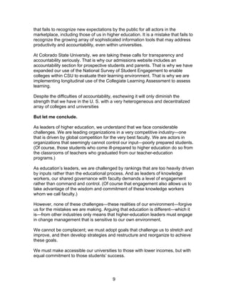 that fails to recognize new expectations by the public for all actors in the
marketplace, including those of us in higher education. It is a mistake that fails to
recognize the growing array of sophisticated information tools that may address
productivity and accountability, even within universities.

At Colorado State University, we are taking these calls for transparency and
accountability seriously. That is why our admissions website includes an
accountability section for prospective students and parents. That is why we have
expanded our use of the National Survey of Student Engagement to enable
colleges within CSU to evaluate their learning environment. That is why we are
implementing longitudinal use of the Collegiate Learning Assessment to assess
learning.

Despite the difficulties of accountability, eschewing it will only diminish the
strength that we have in the U. S. with a very heterogeneous and decentralized
array of colleges and universities

But let me conclude.

As leaders of higher education, we understand that we face considerable
challenges. We are leading organizations in a very competitive industry—one
that is driven by global competition for the very best faculty. We are actors in
organizations that seemingly cannot control our input—poorly prepared students.
(Of course, those students who come ill-prepared to higher education do so from
the classrooms of teachers who graduated from our teacher-education
programs.)

As education’s leaders, we are challenged by rankings that are too heavily driven
by inputs rather than the educational process. And as leaders of knowledge
workers, our shared governance with faculty demands a level of engagement
rather than command and control. (Of course that engagement also allows us to
take advantage of the wisdom and commitment of these knowledge workers
whom we call faculty.)

However, none of these challenges—these realities of our environment—forgive
us for the mistakes we are making. Arguing that education is different—which it
is—from other industries only means that higher-education leaders must engage
in change management that is sensitive to our own environment.

We cannot be complacent; we must adopt goals that challenge us to stretch and
improve, and then develop strategies and restructure and reorganize to achieve
these goals.

We must make accessible our universities to those with lower incomes, but with
equal commitment to those students’ success.




                                          9
 