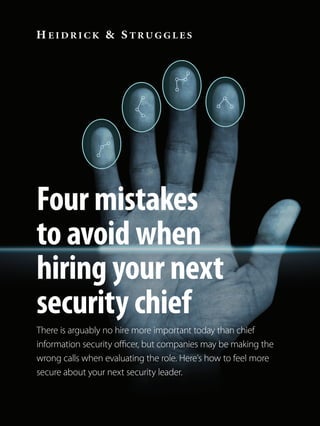 Four mistakes
to avoid when
hiring your next
security chief
There is arguably no hire more important today than chief
information security officer, but companies may be making the
wrong calls when evaluating the role. Here’s how to feel more
secure about your next security leader.
15100747 - hs-00129-CISO article 2-DRAFT 02.indd 1 27/10/2015 11:17
 
