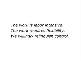 The work is labor intensive.
The work requires flexibility.
We willingly relinquish control.
 