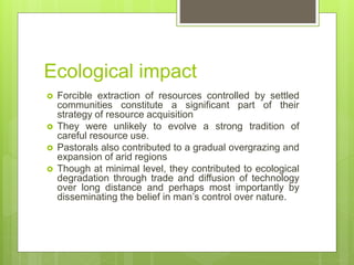 Ecological impact
 Forcible extraction of resources controlled by settled
communities constitute a significant part of their
strategy of resource acquisition
 They were unlikely to evolve a strong tradition of
careful resource use.
 Pastorals also contributed to a gradual overgrazing and
expansion of arid regions
 Though at minimal level, they contributed to ecological
degradation through trade and diffusion of technology
over long distance and perhaps most importantly by
disseminating the belief in man’s control over nature.
 