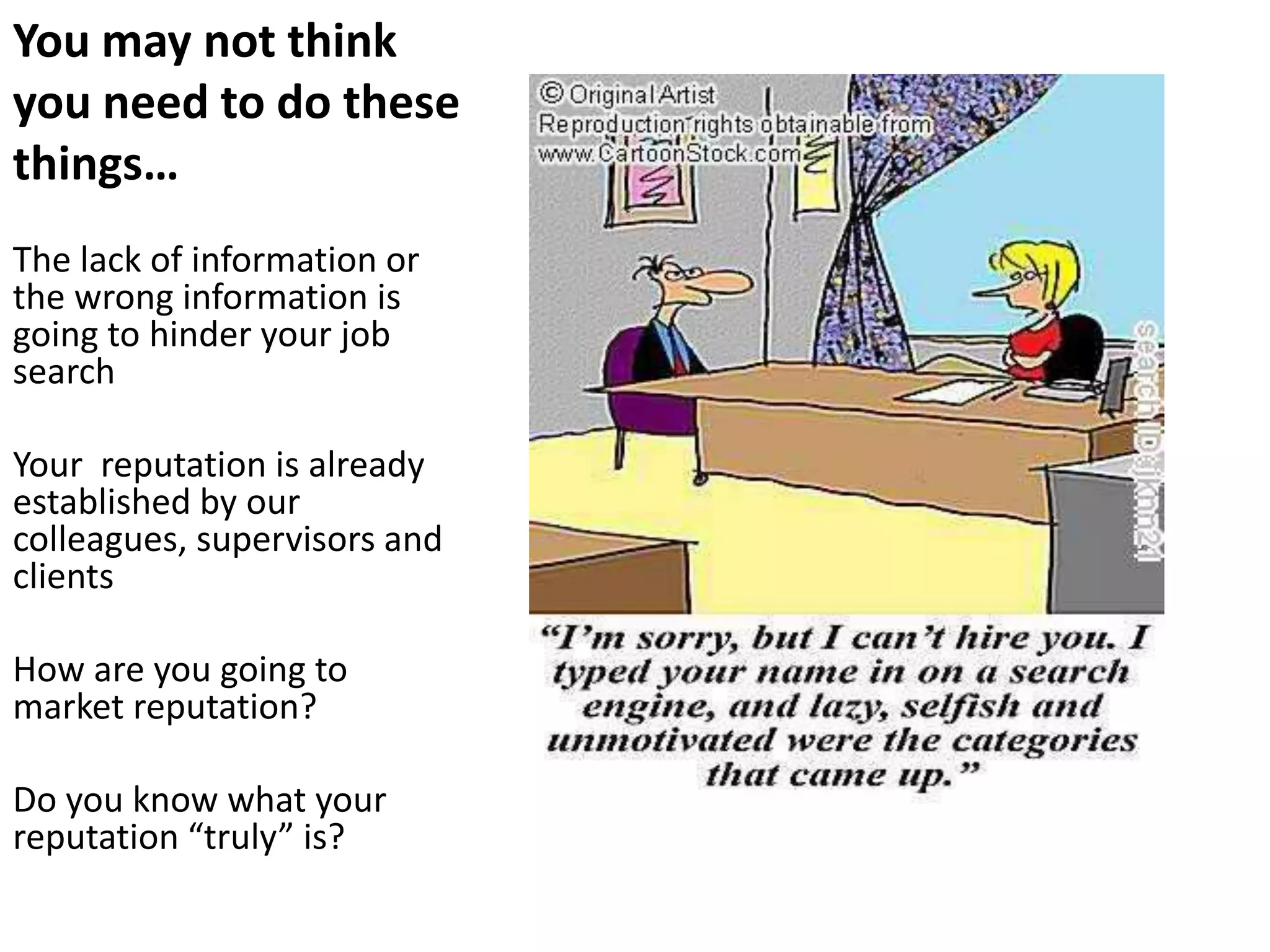 You may not think
you need to do these
things…
The lack of information or
the wrong information is
going to hinder your job
search

Your reputation is already
established by our
colleagues, supervisors and
clients

How are you going to
market reputation?

Do you know what your
reputation “truly” is?
 