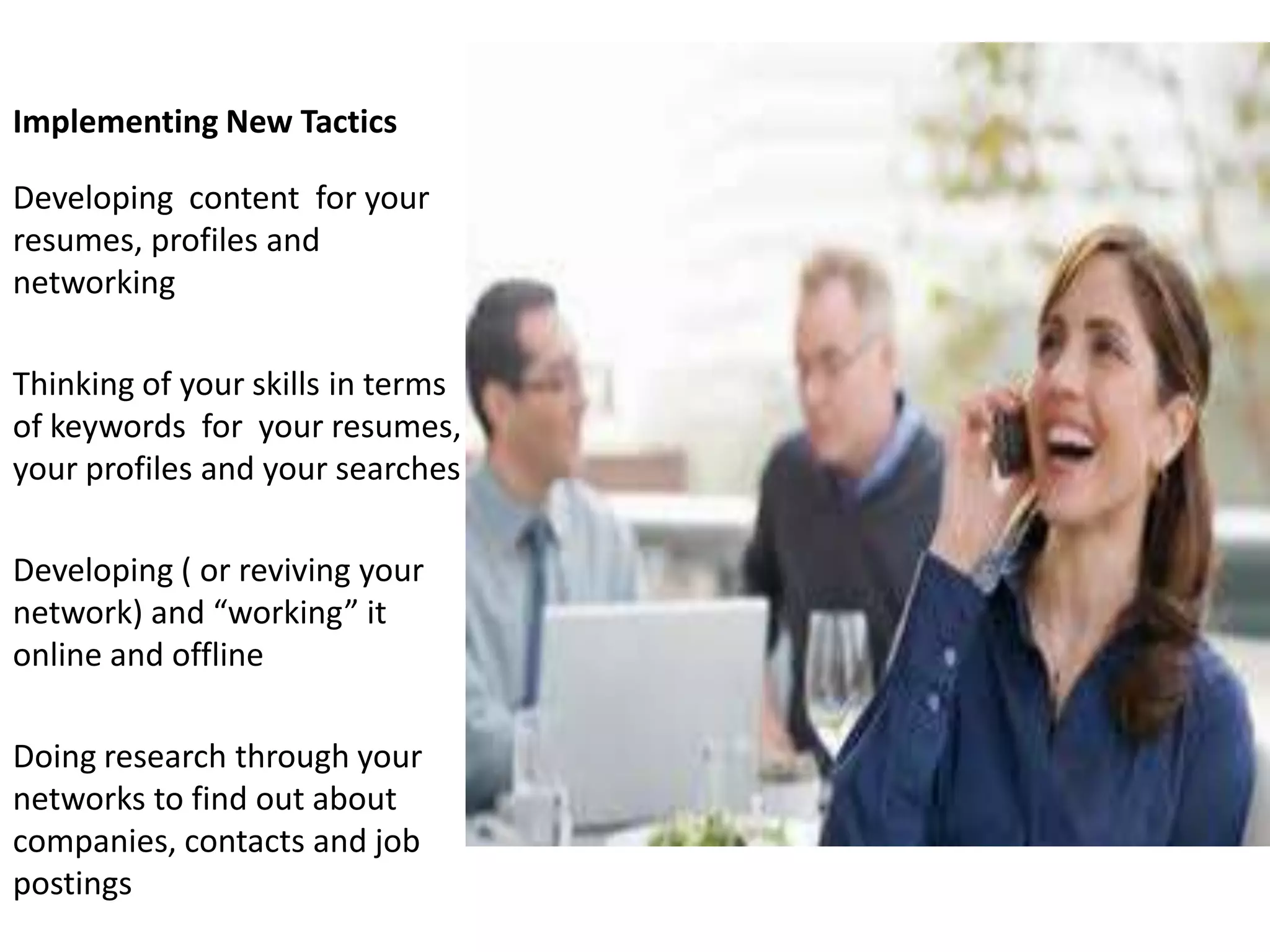 Implementing New Tactics

Developing content for your
resumes, profiles and
networking

Thinking of your skills in terms
of keywords for your resumes,
your profiles and your searches

Developing ( or reviving your
network) and “working” it
online and offline

Doing research through your
networks to find out about
companies, contacts and job
postings
 