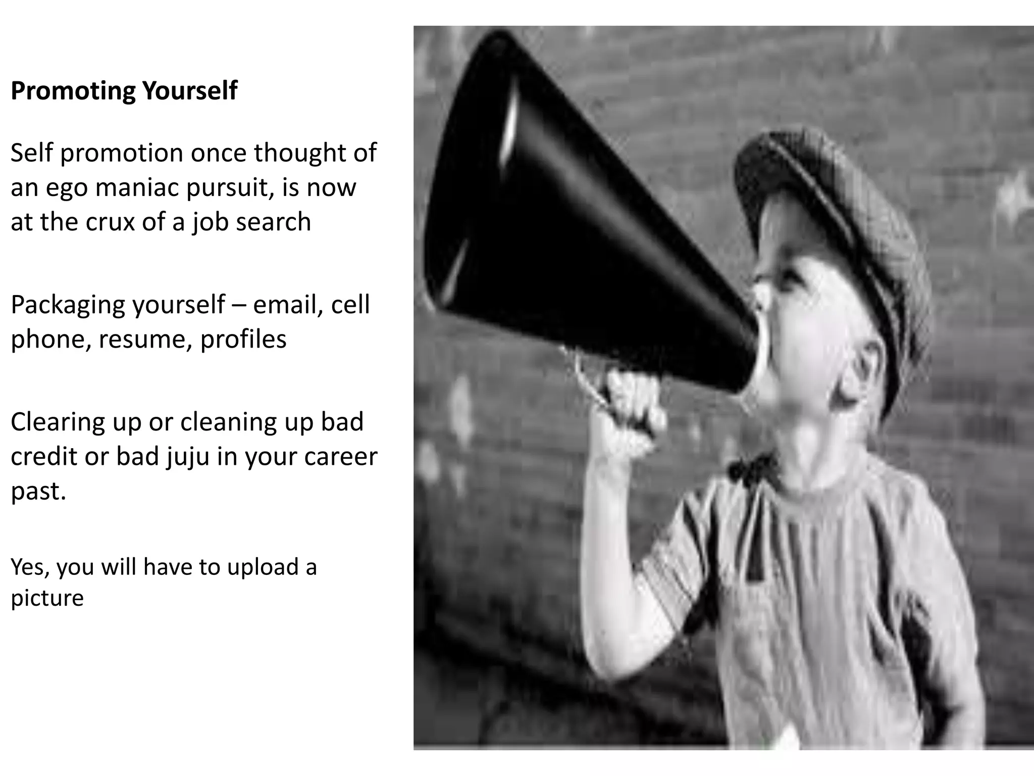Promoting Yourself

Self promotion once thought of
an ego maniac pursuit, is now
at the crux of a job search

Packaging yourself – email, cell
phone, resume, profiles

Clearing up or cleaning up bad
credit or bad juju in your career
past.

Yes, you will have to upload a
picture
 