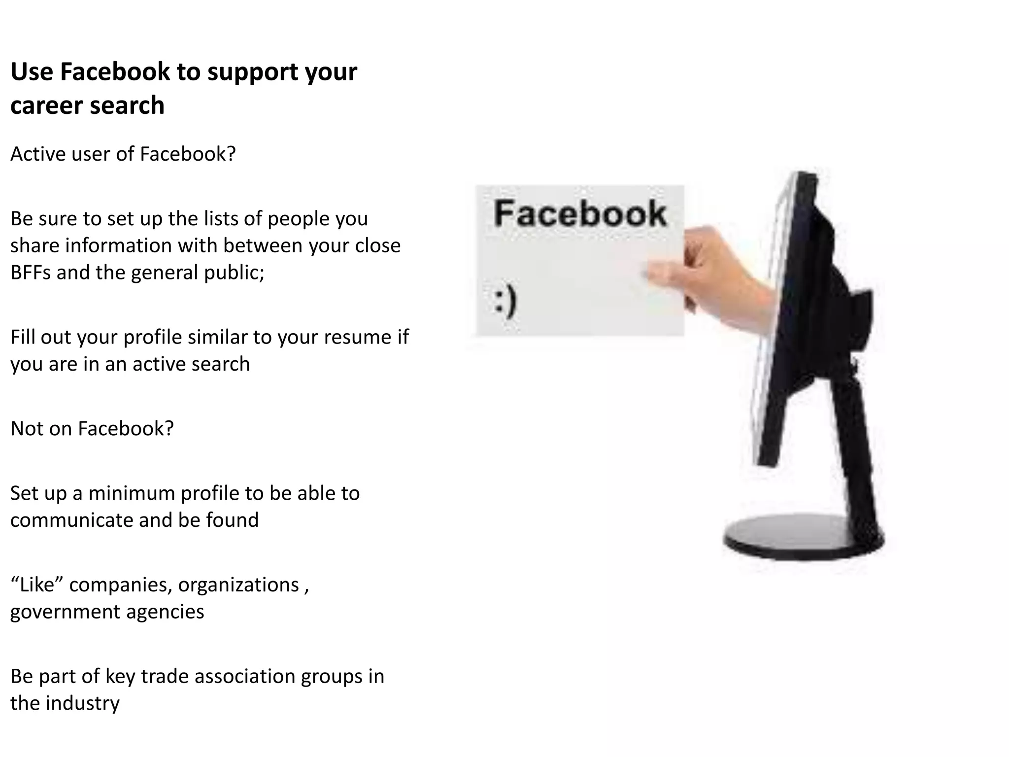 Use Facebook to support your
career search
Active user of Facebook?

Be sure to set up the lists of people you
share information with between your close
BFFs and the general public;

Fill out your profile similar to your resume if
you are in an active search

Not on Facebook?

Set up a minimum profile to be able to
communicate and be found

“Like” companies, organizations ,
government agencies

Be part of key trade association groups in
the industry
 