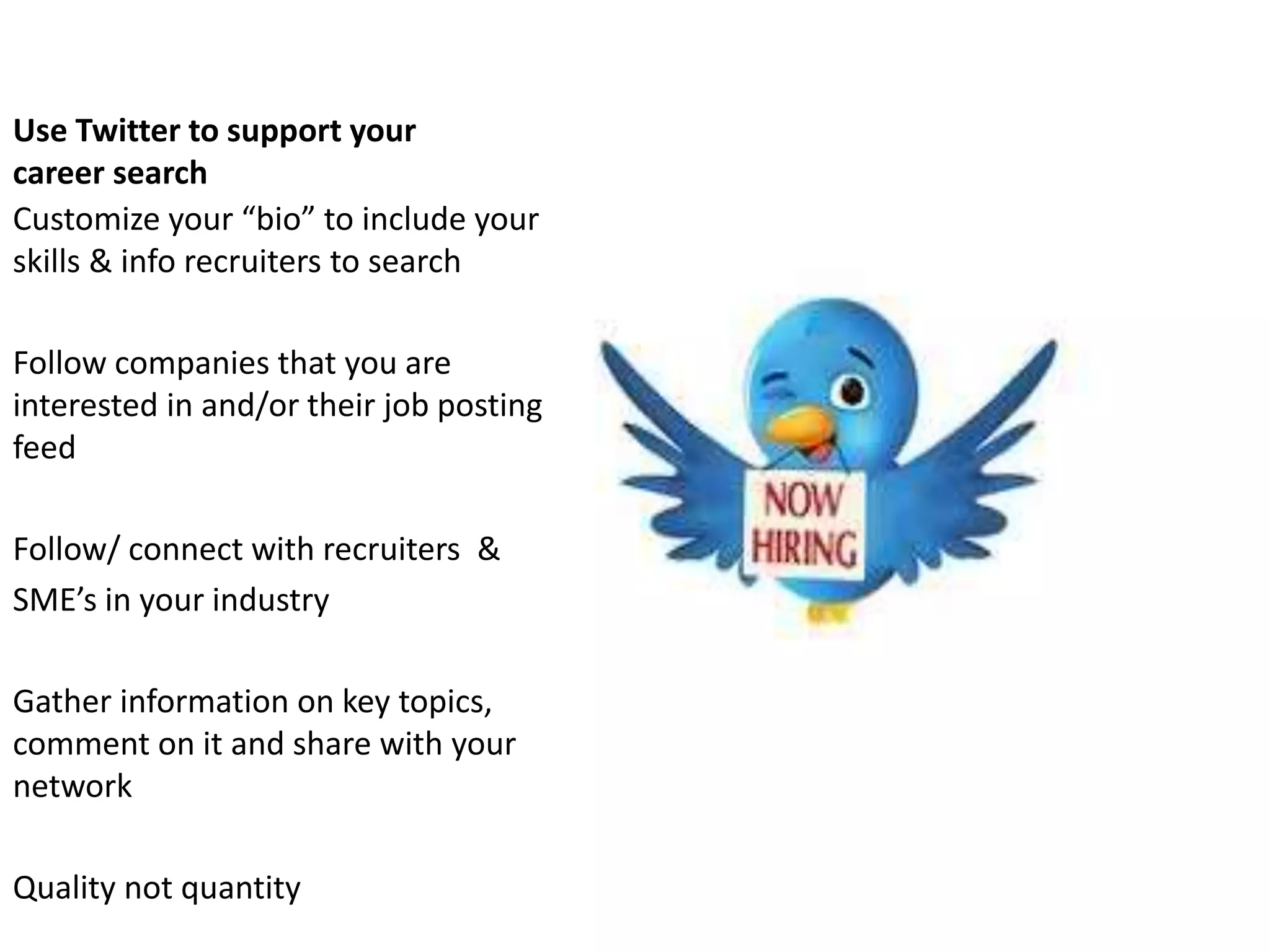 Use Twitter to support your
career search
Customize your “bio” to include your
skills & info recruiters to search

Follow companies that you are
interested in and/or their job posting
feed

Follow/ connect with recruiters &
SME’s in your industry

Gather information on key topics,
comment on it and share with your
network

Quality not quantity
 