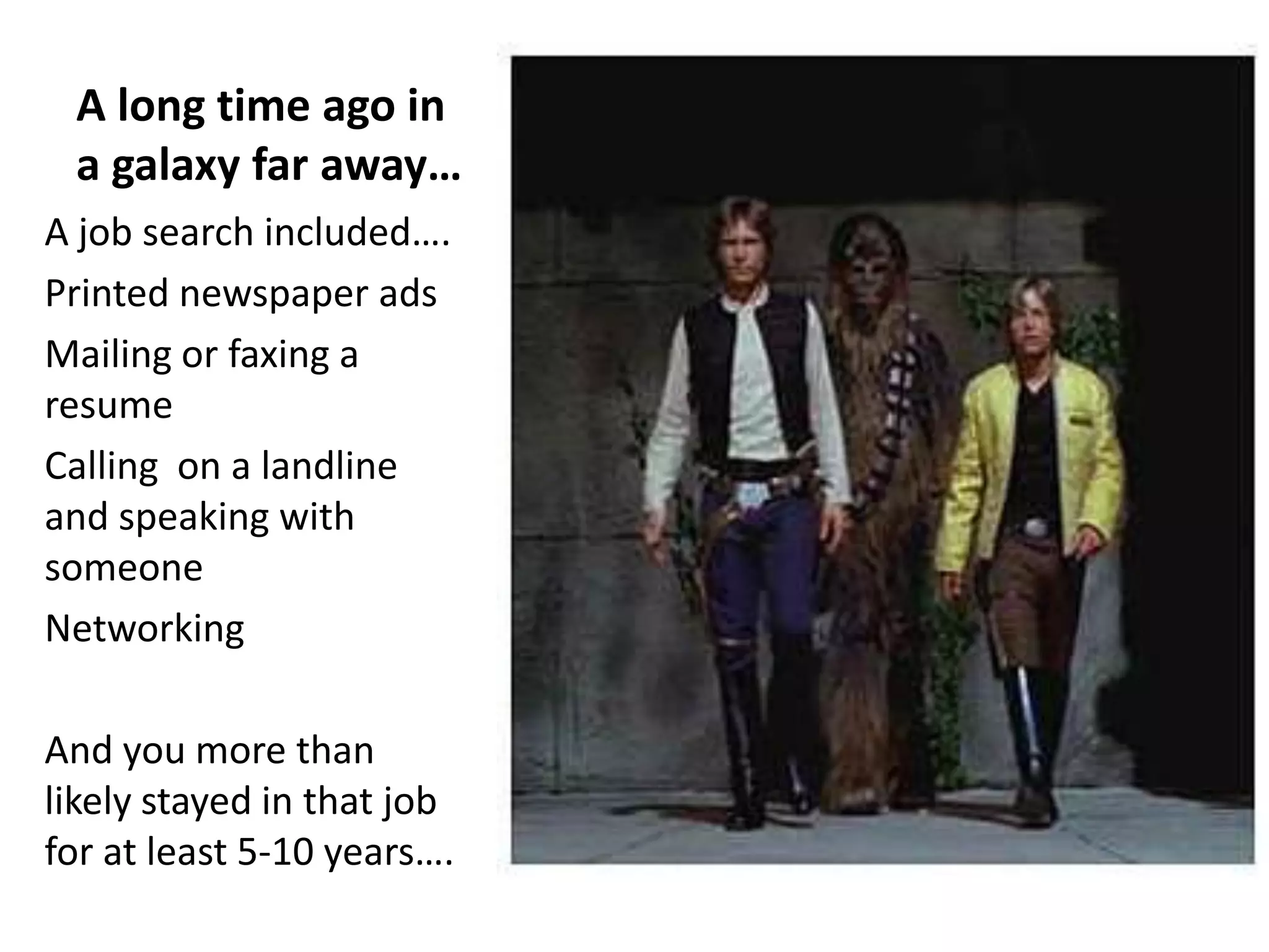 A long time ago in
 a galaxy far away…
A job search included….
Printed newspaper ads
Mailing or faxing a
resume
Calling on a landline
and speaking with
someone
Networking

And you more than
likely stayed in that job
for at least 5-10 years….
 