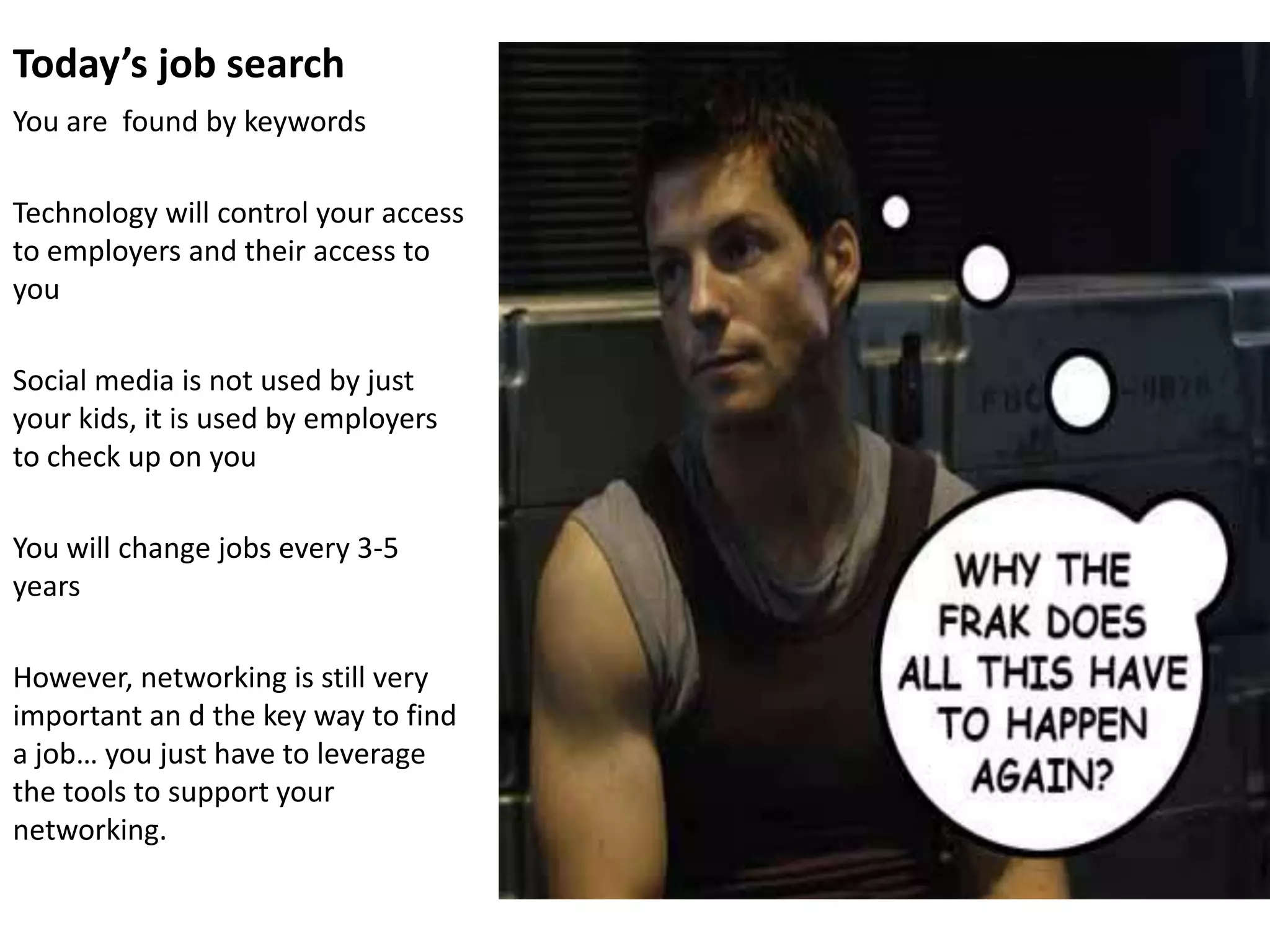Today’s job search
You are found by keywords

Technology will control your access
to employers and their access to
you

Social media is not used by just
your kids, it is used by employers
to check up on you

You will change jobs every 3-5
years

However, networking is still very
important an d the key way to find
a job… you just have to leverage
the tools to support your
networking.
 