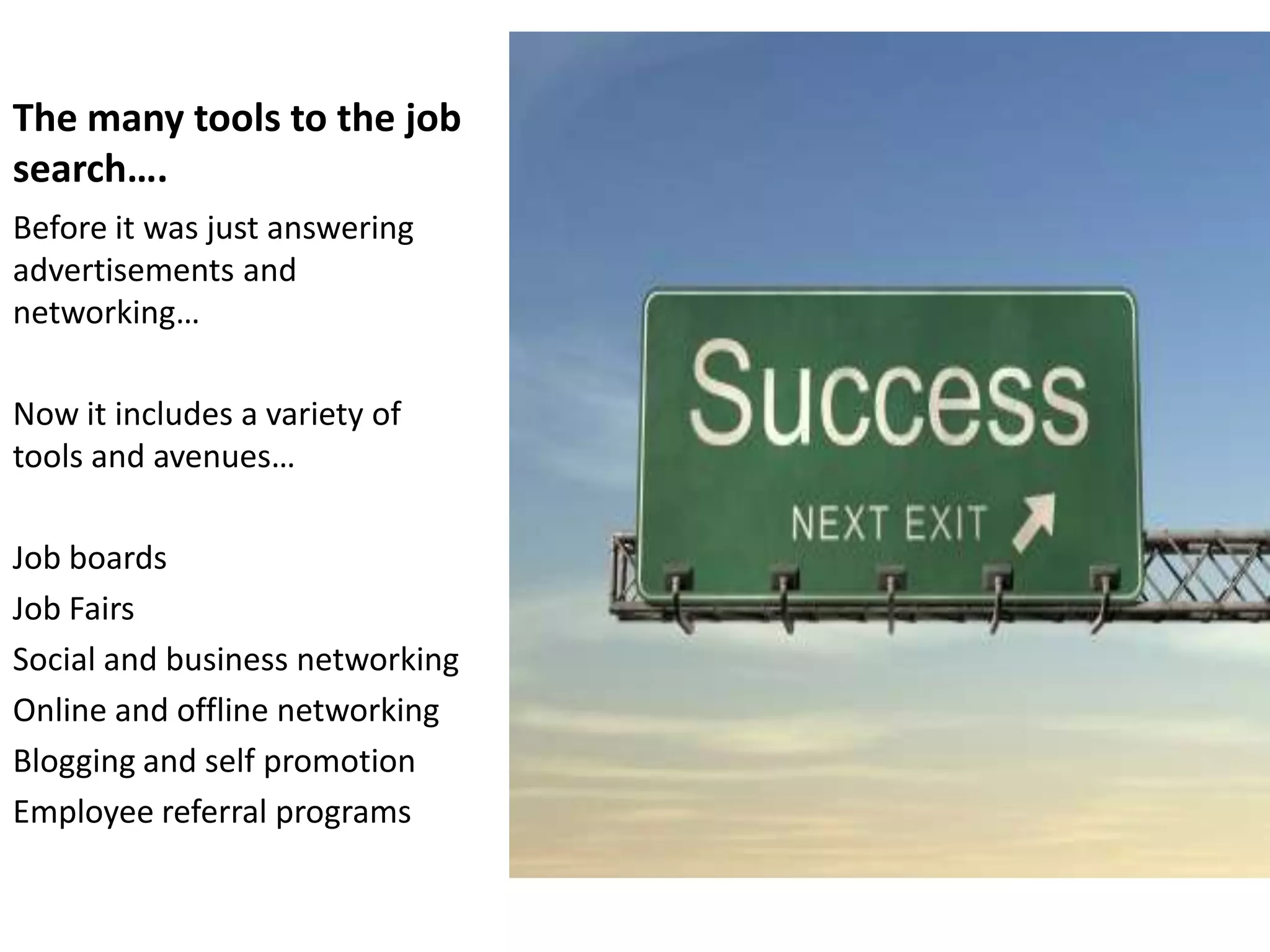 The many tools to the job
search….
Before it was just answering
advertisements and
networking…

Now it includes a variety of
tools and avenues…

Job boards
Job Fairs
Social and business networking
Online and offline networking
Blogging and self promotion
Employee referral programs
 