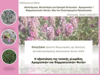 Εκδήλωση με θέμα:
«Καλλιέργεια, Μεταποίηση και Εμπορία Ελληνικών Αρωματικών /
Φαρμακευτικών Φυτών: Μια πιο Ολοκληρωμένη Προσέγγιση»
Πλατανιάς, Χανιά 15/05/2015
Εισηγήτρια: Χριστίνη Φουρναράκη, Δρ. Βιολόγος
Μονάδα Διατήρησης Μεσογειακών Φυτών ΜΑΙΧ
Η αξιοποίηση της τοπικής χλωρίδαςΗ αξιοποίηση της τοπικής χλωρίδας
Αρωματικών και Φαρμακευτικών ΦυτώνΑρωματικών και Φαρμακευτικών Φυτών
 