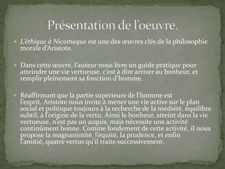 L’éthique à Nicomaque est une des œuvres clés de la philosophie morale d’Aristote.Dans cette œuvre, l’auteur nous livre un guide pratique pour atteindre une vie vertueuse, c’est à dire arriver au bonheur, et remplir pleinement sa fonction d’homme. Réaffirmant que la partie supérieure de l’homme est l’esprit, Aristote nous invite à mener une vie active sur le plan social et politique toujours à la recherche de la médiété, équilibre subtil, à l’origine de la vertu. Ainsi le bonheur, atteint dans la vie vertueuse, n’est pas un acquis, mais nécessite une activité continûment bonne. Comme fondement de cette activité, il nous propose la magnanimité, l’équité, la prudence, et enfin l’amitié, quatre vertus qu’il traite successivement.Présentation de l’oeuvre.