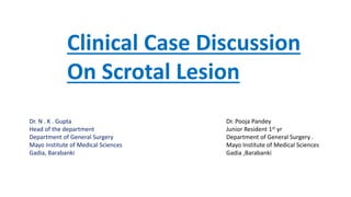Clinical Case Discussion
On Scrotal Lesion
Dr. Pooja Pandey
Junior Resident 1st yr
Department of General Surgery .
Mayo Institute of Medical Sciences
Gadia ,Barabanki
Dr. N . K . Gupta
Head of the department
Department of General Surgery
Mayo Institute of Medical Sciences
Gadia, Barabanki
 