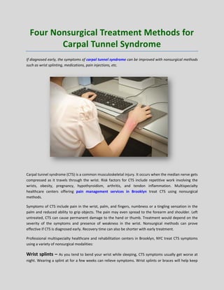 Four Nonsurgical Treatment Methods for
Carpal Tunnel Syndrome
If diagnosed early, the symptoms of carpal tunnel syndrome can be improved with nonsurgical methods
such as wrist splinting, medications, pain injections, etc.
Carpal tunnel syndrome (CTS) is a common musculoskeletal injury. It occurs when the median nerve gets
compressed as it travels through the wrist. Risk factors for CTS include repetitive work involving the
wrists, obesity, pregnancy, hypothyroidism, arthritis, and tendon inflammation. Multispecialty
healthcare centers offering pain management services in Brooklyn treat CTS using nonsurgical
methods.
Symptoms of CTS include pain in the wrist, palm, and fingers, numbness or a tingling sensation in the
palm and reduced ability to grip objects. The pain may even spread to the forearm and shoulder. Left
untreated, CTS can cause permanent damage to the hand or thumb. Treatment would depend on the
severity of the symptoms and presence of weakness in the wrist. Nonsurgical methods can prove
effective if CTS is diagnosed early. Recovery time can also be shorter with early treatment.
Professional multispecialty healthcare and rehabilitation centers in Brooklyn, NYC treat CTS symptoms
using a variety of nonsurgical modalities:
Wrist splints – As you tend to bend your wrist while sleeping, CTS symptoms usually get worse at
night. Wearing a splint at for a few weeks can relieve symptoms. Wrist splints or braces will help keep
 
