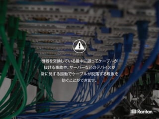 機器を交換している最中に誤ってケーブルが
抜ける事故や、サーバーなどのデバイスが
常に発する振動でケーブルが脱落する現象を
防ぐことができます。
 
