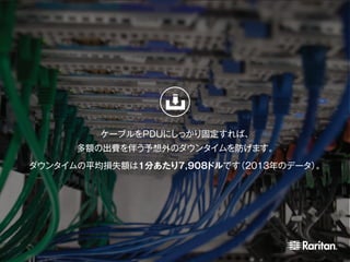 ケーブルをPDUにしっかり固定すれば、
多額の出費を伴う予想外のダウンタイムを防げます。
ダウンタイムの平均損失額は1分あたり7,908ドルです（2013年のデータ）。
 