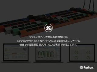 ラリタンのPDUが特に革新的なのは、
ミッションクリティカルなデバイスに送る電力をよりスマートに
管理できる電源監視ソフトウェアが利用できることです。
 
