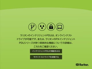 This creates a smart network of PDUs
that you can easily manage remotely and
use to monitor power loads and ensure uptime.
ラリタンのインテリジェントPDUは、オンラインテスト
ドライブが可能です。または、ラリタンのPXインテリジェント
PDUシリーズが持つ革新的な機能についての詳細は、
こちらをご確認ください。
今すぐテストドライブを体験する
インテリジェントPDUの機能をみる
 