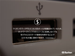 ラリタンのラックPDUにはUSBポートが搭載されているため、
ネットワークインフラのリソースに投資しなくても
Wi-Fi＊とカスケード接続を利用することで
コストを大幅に節約できます。（＊日本未対応）
$
 