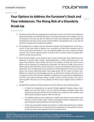 ECONOMIC  RESEARCH                                                                                                                                                          1  


November  1,  2011  

               Four  Options  to  Address  the                 Stock  and  
                                                                                                                                                                                  Page  |  1  
               Flow  Imbalances:  The  Rising  Risk  of  a  Disorderly  
               Break-­‐Up  
               By  Nouriel  Roubini  

                                        The  latest  eurozone  (EZ)  rescue  package  starts  to  deal  with  some  but  not  all  of  the  stock  imbalances  
                                        (large  and  potentially  unsustainable  debt  levels  in  the  public  and  private  sectors)  between  the  core  
                                        and   periphery   of   the   bloc,   but   does   not   address   the   serious   flow   imbalances   (lack   of   growth   and  
                                        competitiveness  and  large  current  account  and  fiscal  deficits  in  the  periphery)  and,  as  such,  will  not  
                                                                                                           .  

                                        The   package   fails   to   recognize   that   the   restoration   of   growth   and   competitiveness   are   the   key   to  
                                        success   as   they   make   stocks   of   liabilities   more   sustainable   and   reduce   flow   imbalances   (such   as  
                                        current   account   and   fiscal   deficits);   in   fact,   the   proposals   heighten   the   risk   of   a   deeper   and   longer  
                                        recession.   Thus,   financial   engineering   alone   is   bound   to   fail,   as   markets   started   to   recognize   soon  
                                        after  the  new  plan  was  announced.  

                                        Stock   and   flow   problems   can   be   addressed   with   a   variety   of   policy   tools.   Stock   imbalances   can   be  
                                        addressed   via   growth,   higher   savings,   inflation/depreciation   or   debt   reduction/conversion   into  
                                        equity.   Flow   imbalances   require   policies   that   lead   to   the   reduction   of   fiscal   and   current   account  
                                        deficits   and   the   restoration   of   competitiveness   and   growth.   The   reduction   of   large   current   account  
                                        deficits  requires  both  expenditure  reduction  (relative  to  income)  and  expenditure  switching  via  real  
                                        depreciation.  Such  real  depreciation  can  be  achieved  via:  Nominal  depreciation  of  the  euro;  structural  
                                        policies   that   increase   productivity   growth   above   wage   growth   and   thus   reduce   unit   labor   costs;  
                                        deflation  via  a  reduction  of  nominal  wages  and  prices;  or  exit  from  the  monetary  union  and   a  return  
                                        to  national  currencies.  The  restoration  of  growth  is  conditional  on  the  restoration  of  competitiveness  
                                        and   other   macro   policies   (monetary   easing;   a   weaker   currency;   and   fiscal   easing   in   the   core)   to  
                                        restore   growth   in   the   short   run   as   fiscal   austerity   and   reforms   have   a   negative   short-­‐run   effect   on  
                                        output.  

                                        We  identify  four  possible  sets  of  policy  options  for  the  EZ  to  address  its  stock  and  flow  problems:    

                                                o        1)   Growth   and   competiveness   are   restored   (through   aggressive   monetary   easing,   a   much  
                                                         weaker   euro   and   fiscal   easing   in   the   core,   while   the   periphery   undergoes   painful   fiscal  
                                                         austerity  and  structural  reforms)  and  the  monetary  union  survives  for  most  members,  with  
                                                         debt  reductions  being  the  exception  rather  than  the  rule;    

                                                o        2)   A   deflationary/depressionary   adjustment   in   tandem   with   painful   structural   reforms   that  
                                                         becomes,  for  some  member  states,  socially  unsustainable  as  growth  is  depressed  for  many  
                                                         years  and  growth  and  competitiveness  are  restored  too  late;    

                                                o        3)   The   core   permanently   subsidizes   the   periphery via   both   debt   reduction   and   unilateral  
                                                         transfers  that  take  the  form  of  a  transfer  union  to  avoid  break-­‐up  if  the  periphery  is  stuck  in  
                                                         an  outcome  of  permanent  stagnation  and  loss  of  competitiveness;    

www.roubini.com  
           
NEW  YORK  -­‐  95  Morton  Street,  6th  Floor,  New  York,  NY  10014  |  TEL:  212  645  0010  |  FAX:  212  645  0023  |  americas@roubini.com    
LONDON  -­‐  174-­‐177  High  Holborn,  7th  Floor,  London  WC1V  7AA  |  TEL:  44  207  420  2800  |  FAX:  44  207  836  5362  |  europe@roubini.com  |  asia@roubini.com  
©  Roubini  Global  Economics  2011     All  Rights  Reserved.  No  duplication  or  redistribution  of  this  document  is  permitted  without  written  consent.  
  
 