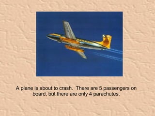 A plane is about to crash.  There are 5 passengers on board, but there are only 4 parachutes. 