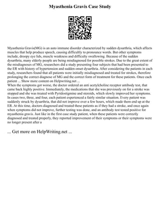 Myasthenia Gravis Case Study
Myasthenia Gravis(MG) is an auto immune disorder characterized by sudden dysarthria, which affects
muscles that help produce speech, causing difficultly to pronounce words. But other symptoms
include, droopy eye lids, muscle weakness and difficulty swallowing. Because of the sudden
dysarthria, many elderly people are being misdiagnosed for possible strokes. Due to the great extent of
the misdiagnoses of MG, researchers did a study presenting four subjects that had been presented to
the ER with history of hypertension and sudden onset dysarthria. After considering the patients in each
study, researchers found that all patients were initially misdiagnosed and treated for strokes, therefore
prolonging the correct diagnose of MG and the correct form of treatment for these patients. Once each
patient ... Show more content on Helpwriting.net ...
When the symptoms got worse, the doctor ordered an anti acetylcholine receptor antibody test, that
came back highly positive. Immediately, the medications that she was previously on for a stroke was
stopped and she was treated with Pyridostigmine and steroids, which slowly improved her symptoms.
In cases two, three, and four, each patient experienced a fairly similar situation. Every patient was
suddenly struck by dysarthria, that did not improve over a few hours, which made them end up at the
ER. At this time, doctors diagnosed and treated these patients as if they had a stroke, and once again
when symptoms did not improve, further testing was done, and an antibody test tested positive for
myasthenia gravis. Just like in the first case study patient, when these patients were correctly
diagnosed and treated properly, they reported improvement of their symptoms or their symptoms were
no longer present after a
... Get more on HelpWriting.net ...
 
