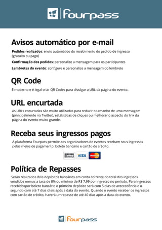 QR Code
Avisos automático por e-mail
Pedidos realizados: envio automático do recebimento do pedido de ingresso
(gratuito ou pago)
Conﬁrmação dos pedidos: personalize a mensagem para os participantes
Lembretes do evento: conﬁgure e personalize a mensagem do lembrete
URL encurtada
As URLs encurtadas são muito utilizadas para reduzir o tamanho de uma mensagem
(principalmente no Twitter), estatísticas de cliques ou melhorar o aspecto do link da
página do evento muito grande.
É moderno e é legal criar QR Codes para divulgar a URL da página do evento.
Receba seus ingressos pagos
A plataforma Fourpass permite aos organizadores de eventos recebam seus ingressos
pelos meios de pagamento: boleto bancário e cartão de crédito.
Serão realizados dois depósitos bancários em conta corrente do total dos ingressos
vendidos menos a taxa de 8% ou mínimo de R$ 7,99 por ingresso no período. Para ingressos
recebidospor boleto bancário o primeiro depósito será com 5 dias de antecedência e o
segundo com até 7 dias úteis após a data do evento. Quando o evento receber os ingressos
com cartão de crédito, haverá umrepasse de até 40 dias após a data do evento.
Política de Repasses
 