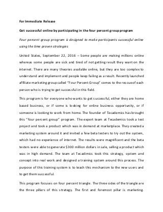 For Immediate Release
Get successful online by participating in the four percent group program
Four percent group program is designed to make participants successful online
using the time proven strategies
United States, September 22, 2016 – Some people are making millions online
whereas some people are sick and tired of not getting result they want on the
internet. There are many theories available online, but they are too complex to
understand and implement and people keep failing as a result. Recently launched
affiliate marketing group called “Four Percent Group” comes to the rescueof each
person who is trying to get successful in this field.
This program is for everyone who wants to get successful, either they are home
based business, or if some is looking for online business opportunity, or if
someone is looking to work from home. The founder of Tecademics has brought
this “four percent group” program. The expert team at Tecademics took a test
project and took a product which was in demand at marketplace. They created a
marketing system around it and invited a few beta testers to try out the system,
which had no experience of internet. The results were magnificent and the beta
testers were able to generate $300 million dollars in sale, selling a product which
was in high demand. The team at Tecadimics took this strategy, system and
concept into real work and designed a training system around this process. The
purpose of this training system is to teach this mechanism to the new users and
to get them successful.
This program focuses on four percent triangle. The three sides of the triangle are
the three pillars of this strategy. The first and foremost pillar is marketing.
 